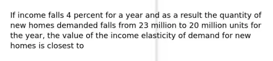 If income falls 4 percent for a year and as a result the quantity of new homes demanded falls from 23 million to 20 million units for the year, the value of the income elasticity of demand for new homes is closest to