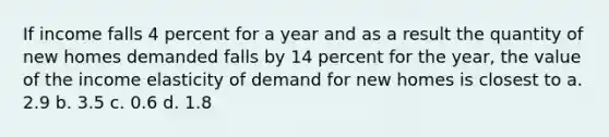 If income falls 4 percent for a year and as a result the quantity of new homes demanded falls by 14 percent for the year, the value of the income elasticity of demand for new homes is closest to a. 2.9 b. 3.5 c. 0.6 d. 1.8