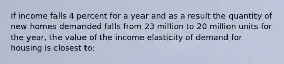 If income falls 4 percent for a year and as a result the quantity of new homes demanded falls from 23 million to 20 million units for the year, the value of the income elasticity of demand for housing is closest to: