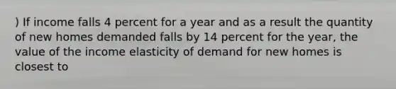 ) If income falls 4 percent for a year and as a result the quantity of new homes demanded falls by 14 percent for the year, the value of the income elasticity of demand for new homes is closest to