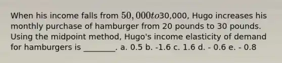 When his income falls from 50,000 to30,000, Hugo increases his monthly purchase of hamburger from 20 pounds to 30 pounds. Using the midpoint method, Hugo's income elasticity of demand for hamburgers is ________. a. 0.5 b. -1.6 c. 1.6 d. - 0.6 e. - 0.8