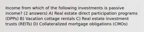 Income from which of the following investments is passive income? (2 answers) A) Real estate direct participation programs (DPPs) B) Vacation cottage rentals C) Real estate investment trusts (REITs) D) Collateralized mortgage obligations (CMOs)