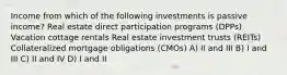 Income from which of the following investments is passive income? Real estate direct participation programs (DPPs) Vacation cottage rentals Real estate investment trusts (REITs) Collateralized mortgage obligations (CMOs) A) II and III B) I and III C) II and IV D) I and II