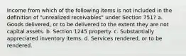 Income from which of the following items is not included in the definition of "unrealized receivables" under Section 751? a. Goods delivered, or to be delivered to the extent they are not capital assets. b. Section 1245 property. c. Substantially appreciated inventory items. d. Services rendered, or to be rendered.