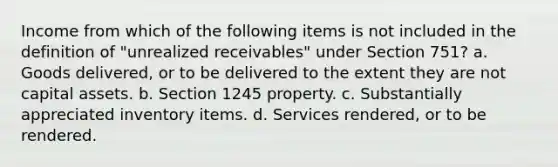 Income from which of the following items is not included in the definition of "unrealized receivables" under Section 751? a. Goods delivered, or to be delivered to the extent they are not capital assets. b. Section 1245 property. c. Substantially appreciated inventory items. d. Services rendered, or to be rendered.