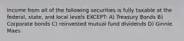 Income from all of the following securities is fully taxable at the federal, state, and local levels EXCEPT: A) Treasury Bonds B) Corporate bonds C) reinvested mutual fund dividends D) Ginnie Maes