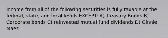 Income from all of the following securities is fully taxable at the federal, state, and local levels EXCEPT: A) Treasury Bonds B) Corporate bonds C) reinvested mutual fund dividends D) Ginnie Maes