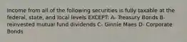 Income from all of the following securities is fully taxable at the federal, state, and local levels EXCEPT: A- Treasury Bonds B- reinvested mutual fund dividends C- Ginnie Maes D- Corporate Bonds