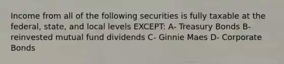 Income from all of the following securities is fully taxable at the federal, state, and local levels EXCEPT: A- Treasury Bonds B- reinvested mutual fund dividends C- Ginnie Maes D- Corporate Bonds