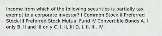 Income from which of the following securities is partially tax exempt to a corporate investor? I Common Stock II Preferred Stock III Preferred Stock Mutual Fund IV Convertible Bonds A. I only B. II and III only C. I, II, III D. I, II, III, IV