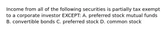 Income from all of the following securities is partially tax exempt to a corporate investor EXCEPT: A. preferred stock mutual funds B. convertible bonds C. preferred stock D. common stock