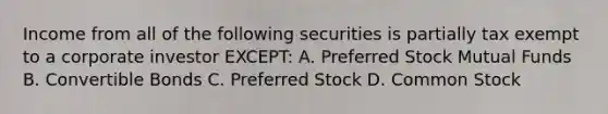 Income from all of the following securities is partially tax exempt to a corporate investor EXCEPT: A. Preferred Stock Mutual Funds B. Convertible Bonds C. Preferred Stock D. Common Stock