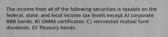 The income from all of the following securities is taxable on the federal, state, and local income tax levels except A) corporate BBB bonds. B) GNMA certificates. C) reinvested mutual fund dividends. D) Treasury bonds.