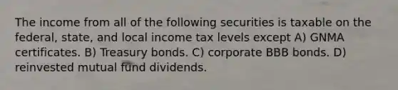 The income from all of the following securities is taxable on the federal, state, and local income tax levels except A) GNMA certificates. B) Treasury bonds. C) corporate BBB bonds. D) reinvested mutual fund dividends.