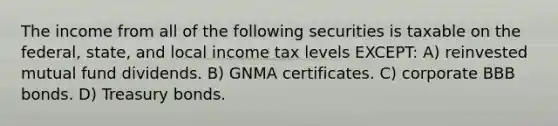 The income from all of the following securities is taxable on the federal, state, and local income tax levels EXCEPT: A) reinvested mutual fund dividends. B) GNMA certificates. C) corporate BBB bonds. D) Treasury bonds.