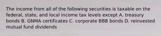 The income from all of the following securities is taxable on the federal, state, and local income tax levels except A. treasury bonds B. GNMA certificates C. corporate BBB bonds D. reinvested mutual fund dividends