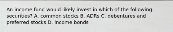 An income fund would likely invest in which of the following securities? A. common stocks B. ADRs C. debentures and preferred stocks D. income bonds