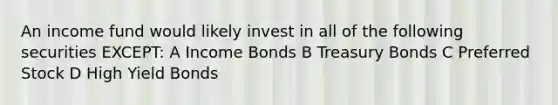 An income fund would likely invest in all of the following securities EXCEPT: A Income Bonds B Treasury Bonds C Preferred Stock D High Yield Bonds