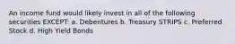 An income fund would likely invest in all of the following securities EXCEPT: a. Debentures b. Treasury STRIPS c. Preferred Stock d. High Yield Bonds