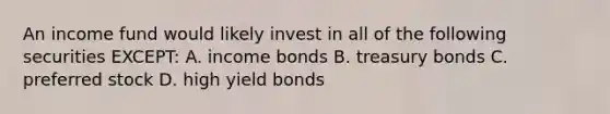 An income fund would likely invest in all of the following securities EXCEPT: A. income bonds B. treasury bonds C. preferred stock D. high yield bonds