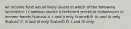 An income fund would likely invest in which of the following securities? I Common stocks II Preferred stocks III Debentures IV Income bonds StatusA A. I and II only StatusB B. III and IV only StatusC C. II and III only StatusD D. I and IV only