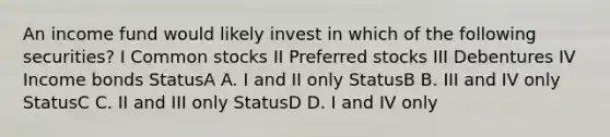 An income fund would likely invest in which of the following securities? I Common stocks II Preferred stocks III Debentures IV Income bonds StatusA A. I and II only StatusB B. III and IV only StatusC C. II and III only StatusD D. I and IV only