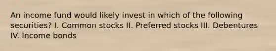 An income fund would likely invest in which of the following securities? I. Common stocks II. Preferred stocks III. Debentures IV. Income bonds