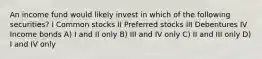 An income fund would likely invest in which of the following securities? I Common stocks II Preferred stocks III Debentures IV Income bonds A) I and II only B) III and IV only C) II and III only D) I and IV only