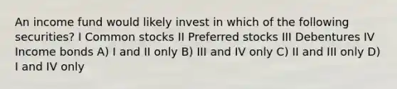 An income fund would likely invest in which of the following securities? I Common stocks II Preferred stocks III Debentures IV Income bonds A) I and II only B) III and IV only C) II and III only D) I and IV only