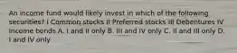 An income fund would likely invest in which of the following securities? I Common stocks II Preferred stocks III Debentures IV Income bonds A. I and II only B. III and IV only C. II and III only D. I and IV only