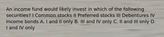 An income fund would likely invest in which of the following securities? I Common stocks II Preferred stocks III Debentures IV Income bonds A. I and II only B. III and IV only C. II and III only D. I and IV only