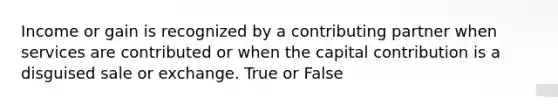 Income or gain is recognized by a contributing partner when services are contributed or when the capital contribution is a disguised sale or exchange. True or False