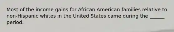 Most of the income gains for African American families relative to non-Hispanic whites in the United States came during the ______ period.