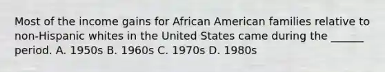 Most of the income gains for African American families relative to non-Hispanic whites in the United States came during the ______ period. A. 1950s B. 1960s C. 1970s D. 1980s