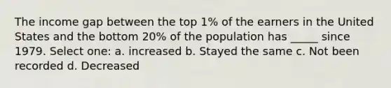 The income gap between the top 1% of the earners in the United States and the bottom 20% of the population has _____ since 1979. Select one: a. increased b. Stayed the same c. Not been recorded d. Decreased