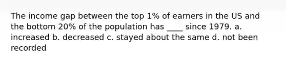 The income gap between the top 1% of earners in the US and the bottom 20% of the population has ____ since 1979. a. increased b. decreased c. stayed about the same d. not been recorded