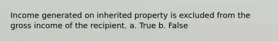 Income generated on inherited property is excluded from the gross income of the recipient. a. True b. False