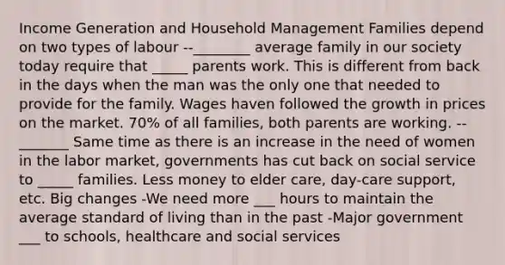 Income Generation and Household Management Families depend on two types of labour --________ average family in our society today require that _____ parents work. This is different from back in the days when the man was the only one that needed to provide for the family. Wages haven followed the growth in prices on the market. 70% of all families, both parents are working. --_______ Same time as there is an increase in the need of women in the labor market, governments has cut back on social service to _____ families. Less money to elder care, day-care support, etc. Big changes -We need more ___ hours to maintain the average standard of living than in the past -Major government ___ to schools, healthcare and social services