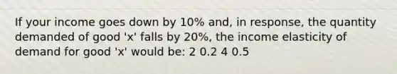 If your income goes down by 10% and, in response, the quantity demanded of good 'x' falls by 20%, the income elasticity of demand for good 'x' would be: 2 0.2 4 0.5