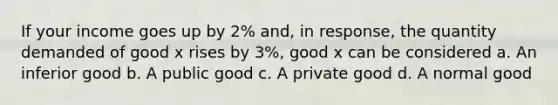 If your income goes up by 2% and, in response, the quantity demanded of good x rises by 3%, good x can be considered a. ​An inferior good b. ​A public good c. ​A private good d. ​A normal good