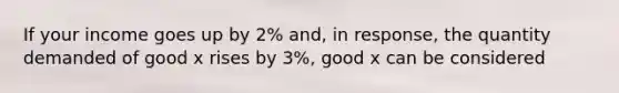 ​If your income goes up by 2% and, in response, the quantity demanded of good x rises by 3%, good x can be considered