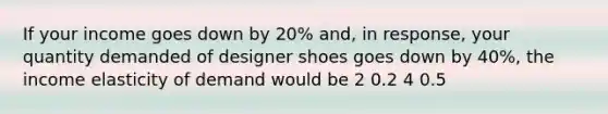 If your income goes down by 20% and, in response, your quantity demanded of designer shoes goes down by 40%, the income elasticity of demand would be 2 0.2 4 0.5