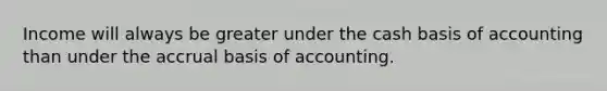 Income will always be greater under the cash basis of accounting than under the accrual basis of accounting.