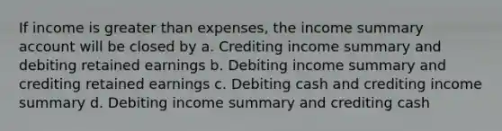 If income is greater than expenses, the income summary account will be closed by a. Crediting income summary and debiting retained earnings b. Debiting income summary and crediting retained earnings c. Debiting cash and crediting income summary d. Debiting income summary and crediting cash