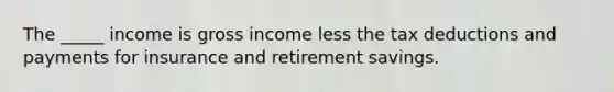 The _____ income is gross income less the tax deductions and payments for insurance and retirement savings.