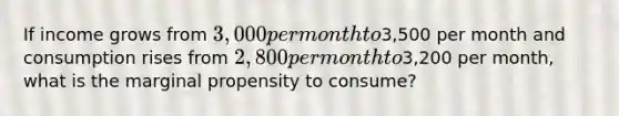 If income grows from 3,000 per month to3,500 per month and consumption rises from 2,800 per month to3,200 per month, what is the marginal propensity to consume?