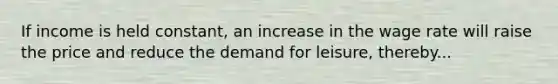 If income is held constant, an increase in the wage rate will raise the price and reduce the demand for leisure, thereby...