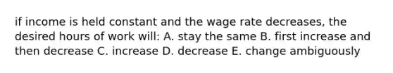 if income is held constant and the wage rate decreases, the desired hours of work will: A. stay the same B. first increase and then decrease C. increase D. decrease E. change ambiguously