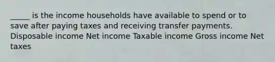 _____ is the income households have available to spend or to save after paying taxes and receiving transfer payments. Disposable income Net income Taxable income Gross income Net taxes