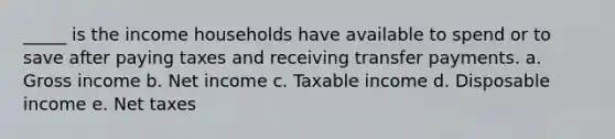 _____ is the income households have available to spend or to save after paying taxes and receiving transfer payments. a. Gross income b. Net income c. Taxable income d. Disposable income e. Net taxes